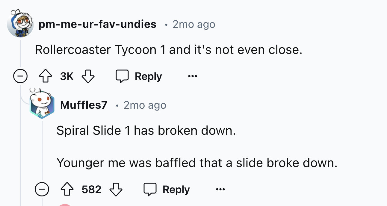 screenshot - pmmeurfavundies 2mo ago Rollercoaster Tycoon 1 and it's not even close. 3K Muffles7 2mo ago Spiral Slide 1 has broken down. Younger me was baffled that a slide broke down. > 582 582